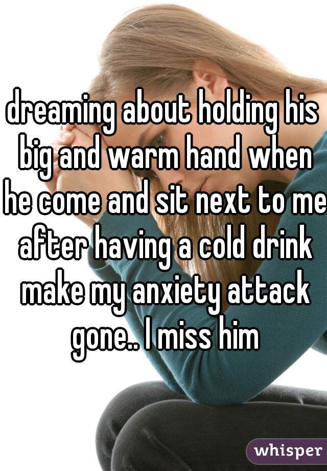 dreaming about holding his big and warm hand when he come and sit next to me after having a cold drink make my anxiety attack gone.. I miss him