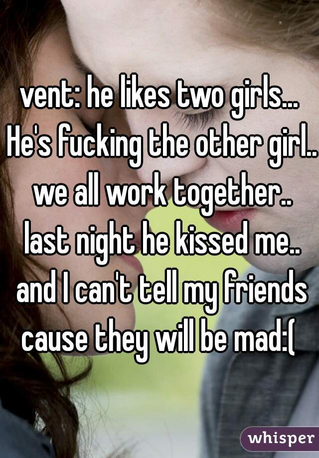 vent: he likes two girls... He's fucking the other girl.. we all work together.. last night he kissed me.. and I can't tell my friends cause they will be mad:( 
