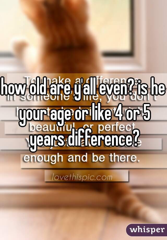 how old are y'all even? is he your age or like 4 or 5 years difference?