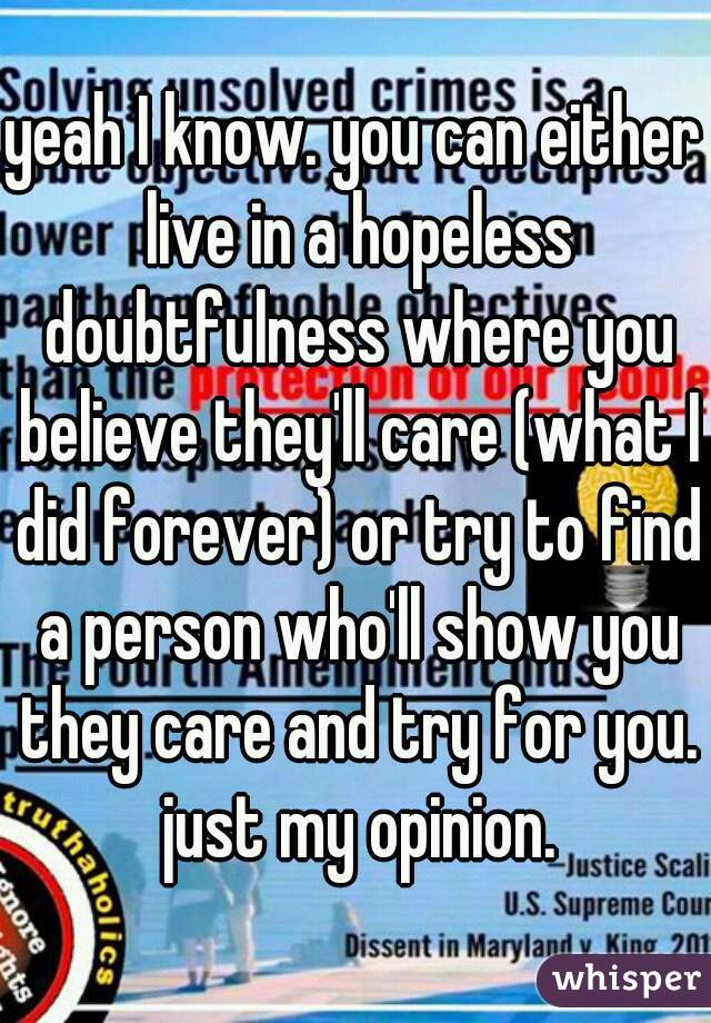 yeah I know. you can either live in a hopeless doubtfulness where you believe they'll care (what I did forever) or try to find a person who'll show you they care and try for you. just my opinion.
