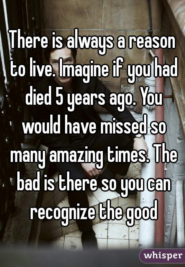 There is always a reason to live. Imagine if you had died 5 years ago. You would have missed so many amazing times. The bad is there so you can recognize the good