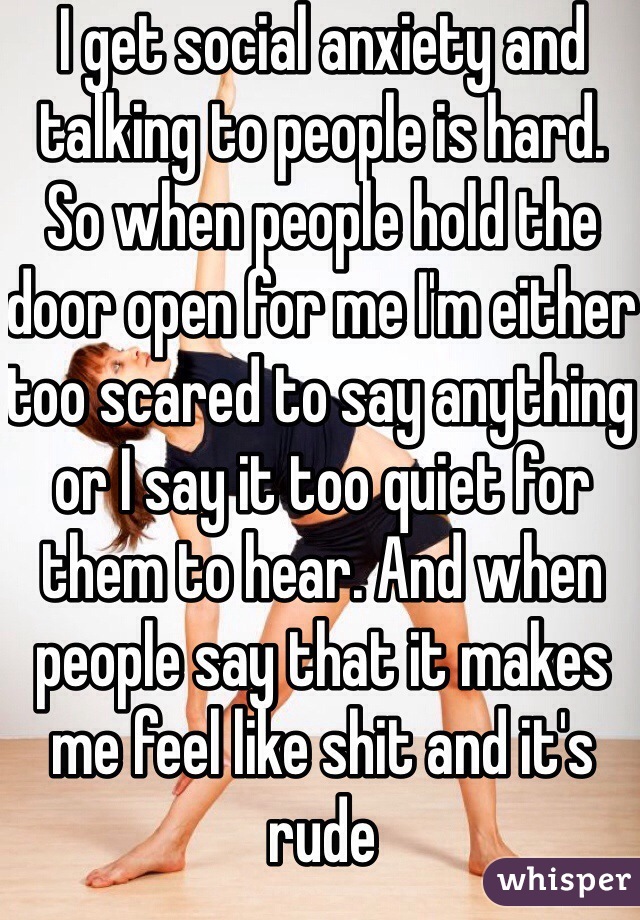 I get social anxiety and talking to people is hard. So when people hold the door open for me I'm either too scared to say anything or I say it too quiet for them to hear. And when people say that it makes me feel like shit and it's rude