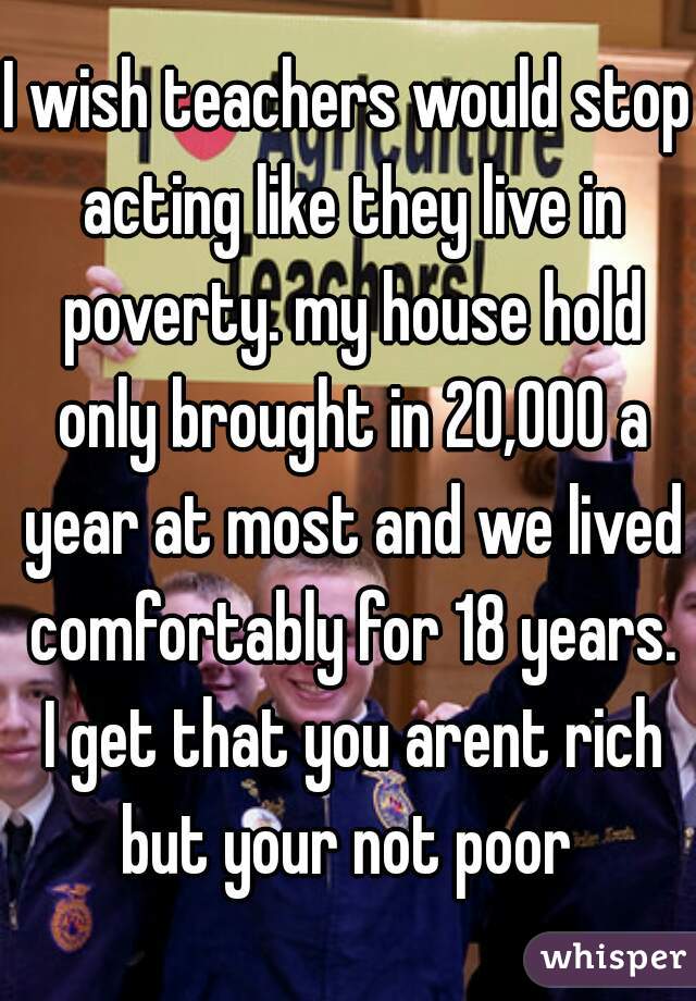 I wish teachers would stop acting like they live in poverty. my house hold only brought in 20,000 a year at most and we lived comfortably for 18 years. I get that you arent rich but your not poor 