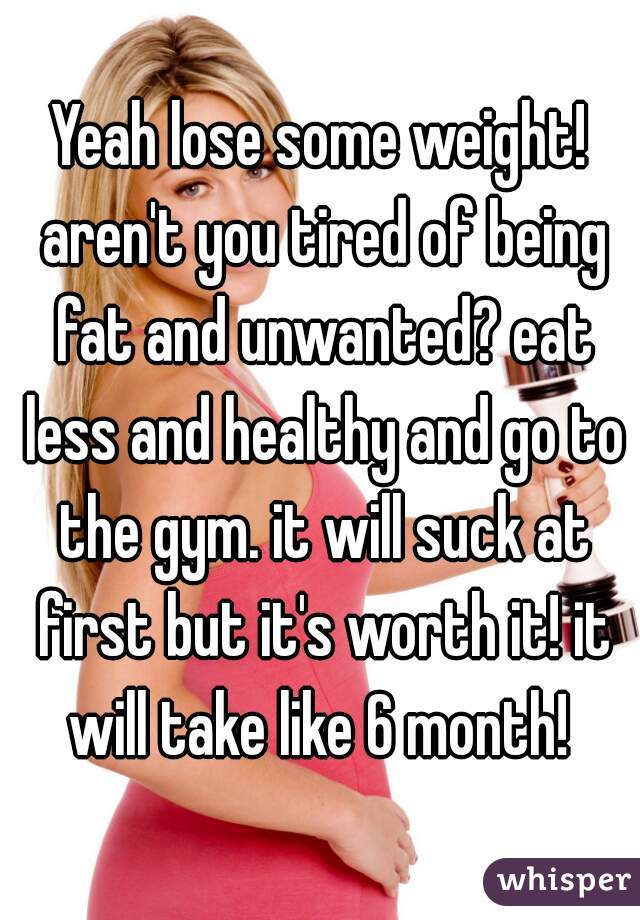 Yeah lose some weight! aren't you tired of being fat and unwanted? eat less and healthy and go to the gym. it will suck at first but it's worth it! it will take like 6 month! 