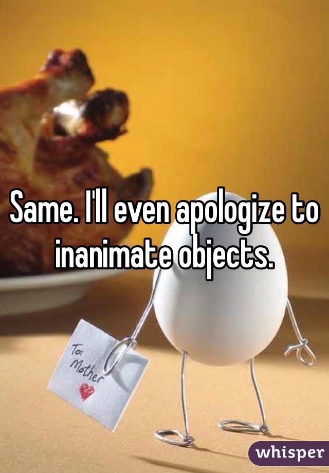 Same. I'll even apologize to inanimate objects.