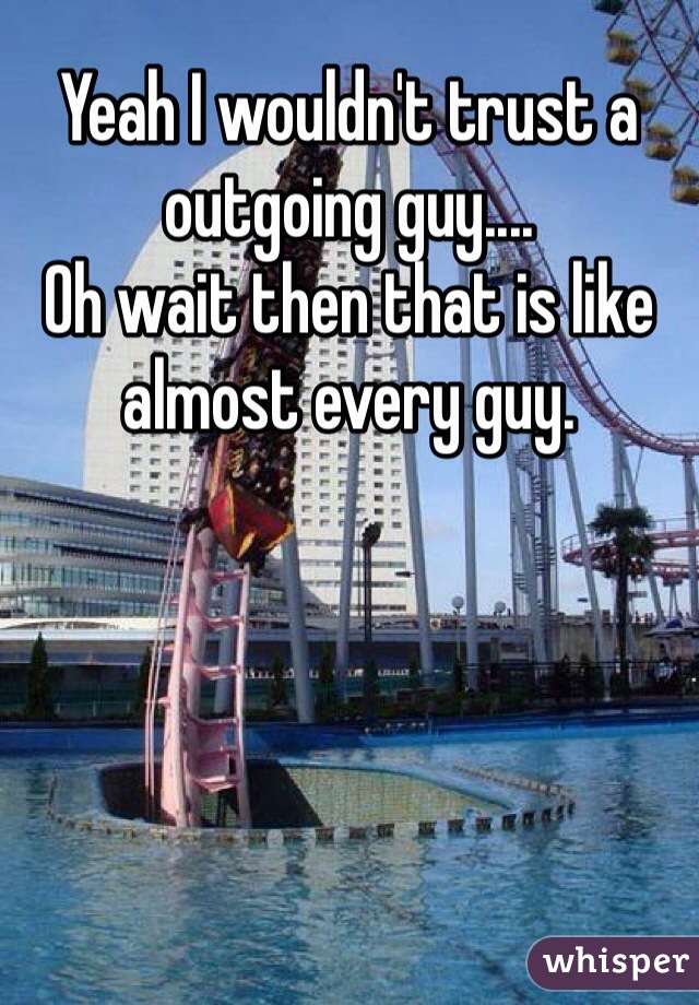 Yeah I wouldn't trust a outgoing guy....
Oh wait then that is like almost every guy. 