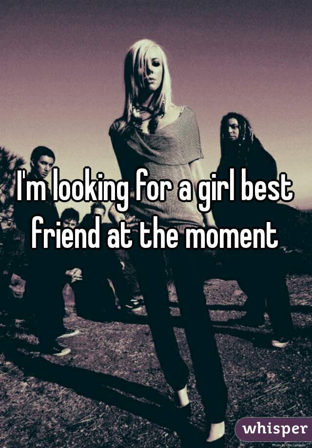 I'm looking for a girl best friend at the moment 