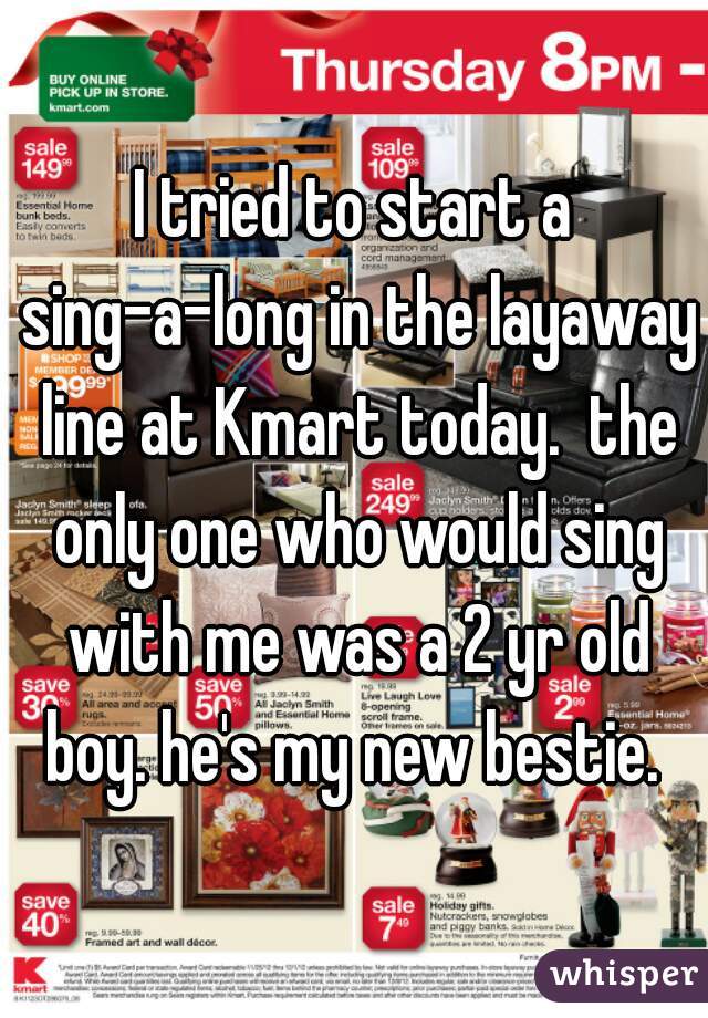 I tried to start a sing-a-long in the layaway line at Kmart today.  the only one who would sing with me was a 2 yr old boy. he's my new bestie. 