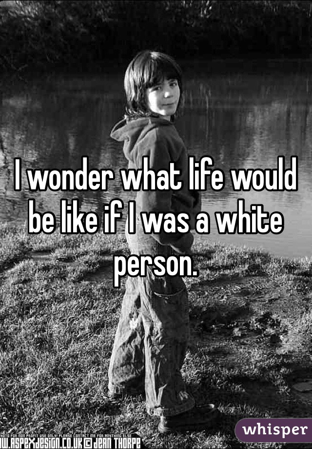 I wonder what life would be like if I was a white person. 