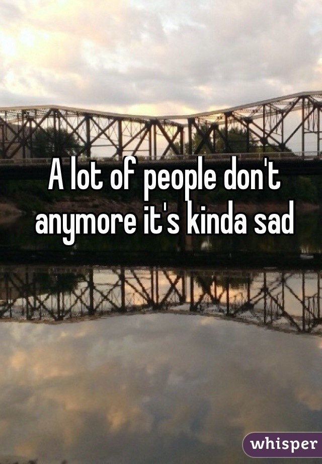 A lot of people don't anymore it's kinda sad
