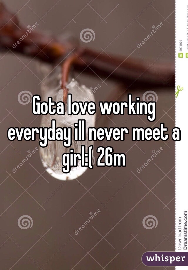 Gota love working everyday ill never meet a girl:( 26m 