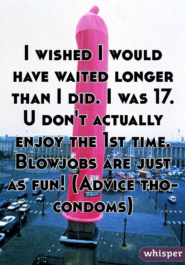 I wished I would have waited longer than I did. I was 17. U don't actually enjoy the 1st time. Blowjobs are just as fun! (Advice tho-condoms)