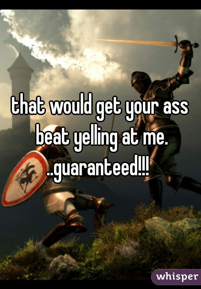 that would get your ass beat yelling at me. ..guaranteed!!!  