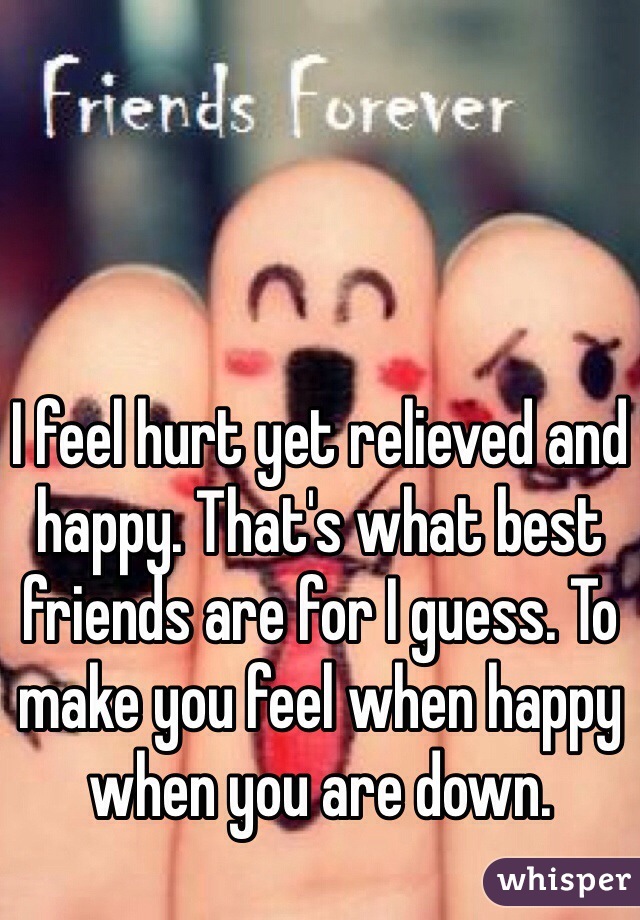 I feel hurt yet relieved and happy. That's what best friends are for I guess. To make you feel when happy when you are down. 