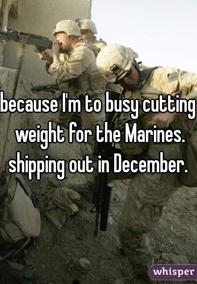 because I'm to busy cutting weight for the Marines. shipping out in December. 
