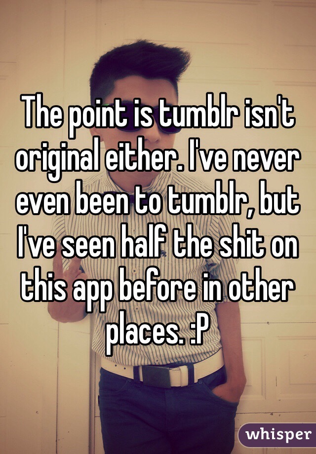 The point is tumblr isn't original either. I've never even been to tumblr, but I've seen half the shit on this app before in other places. :P