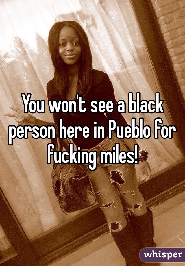 You won't see a black person here in Pueblo for fucking miles!
