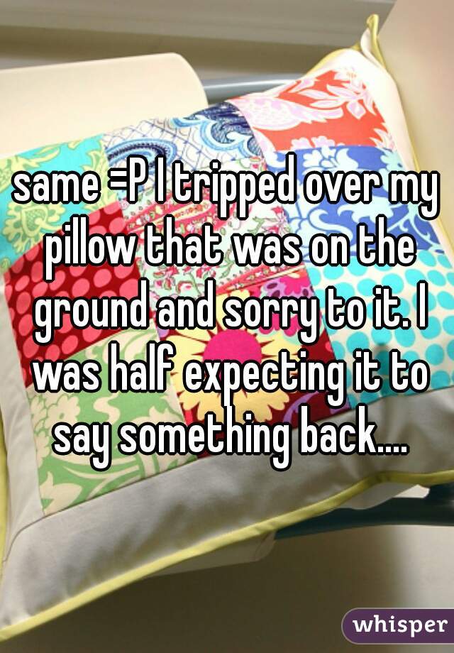 same =P I tripped over my pillow that was on the ground and sorry to it. I was half expecting it to say something back....