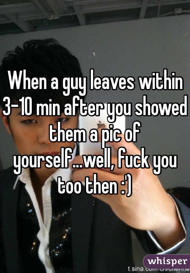 When a guy leaves within 3-10 min after you showed them a pic of yourself...well, fuck you too then :') 