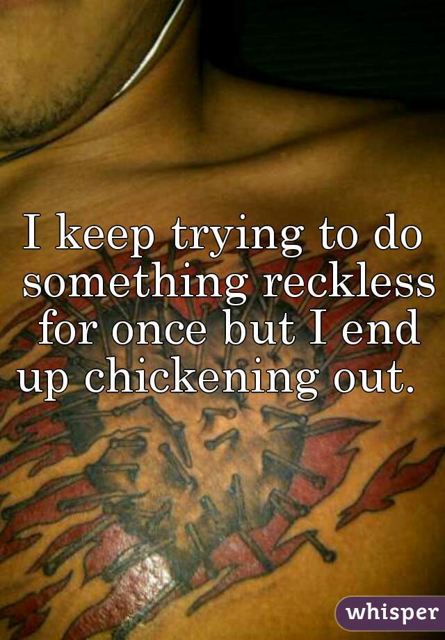 I keep trying to do something reckless for once but I end up chickening out.  