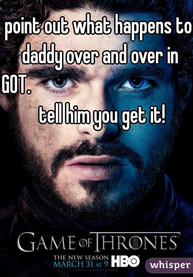 point out what happens to daddy over and over in GOT.                                             tell him you get it!