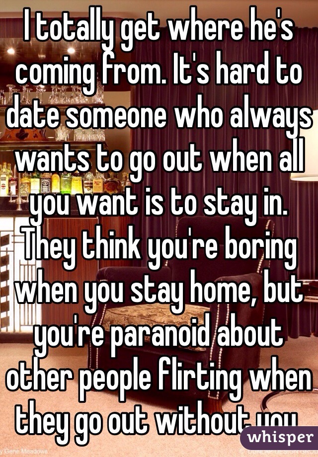 I totally get where he's coming from. It's hard to date someone who always wants to go out when all you want is to stay in. They think you're boring when you stay home, but you're paranoid about other people flirting when they go out without you.