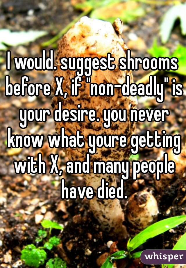 I would. suggest shrooms before X, if "non-deadly" is your desire. you never know what youre getting with X, and many people have died.