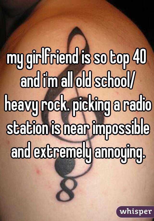 my girlfriend is so top 40 and i'm all old school/ heavy rock. picking a radio station is near impossible and extremely annoying.