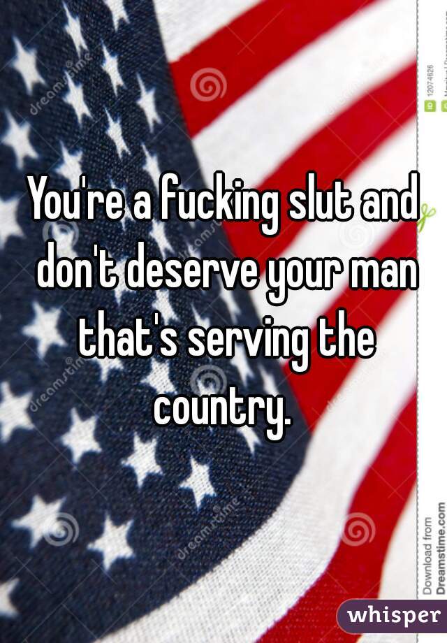 You're a fucking slut and don't deserve your man that's serving the country. 
