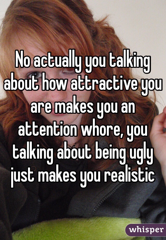 No actually you talking about how attractive you are makes you an attention whore, you talking about being ugly just makes you realistic