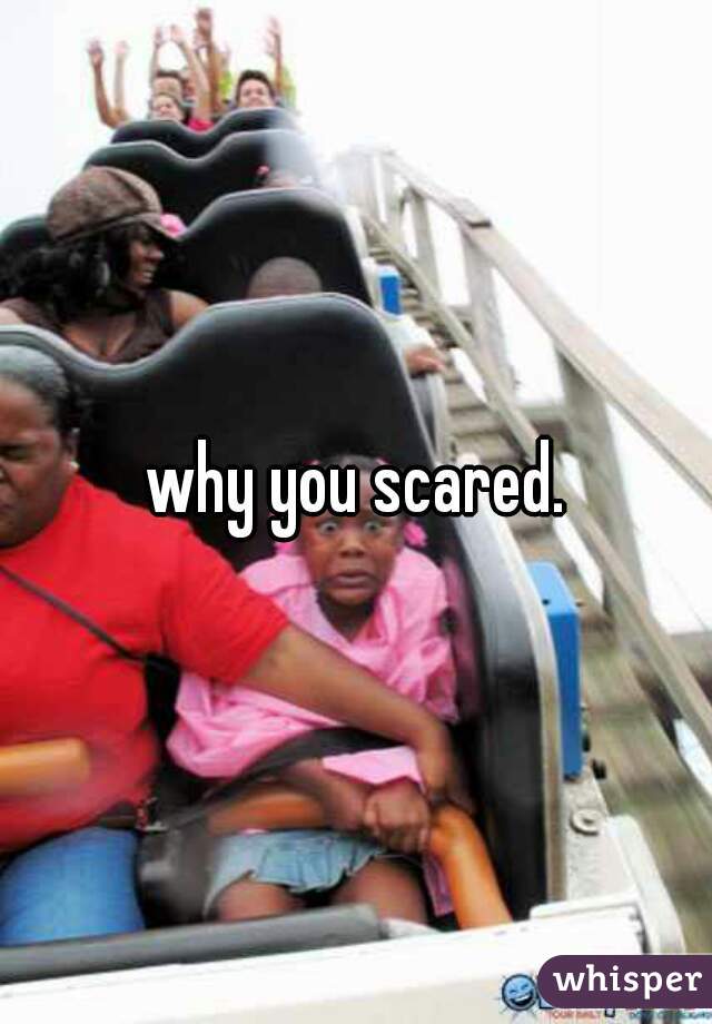 why you scared.