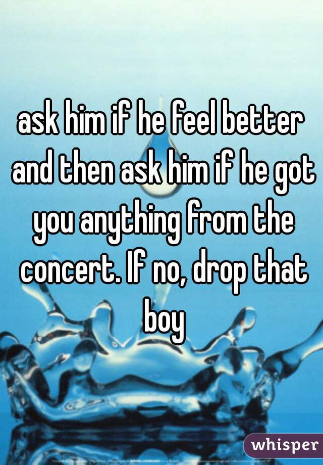 ask him if he feel better and then ask him if he got you anything from the concert. If no, drop that boy