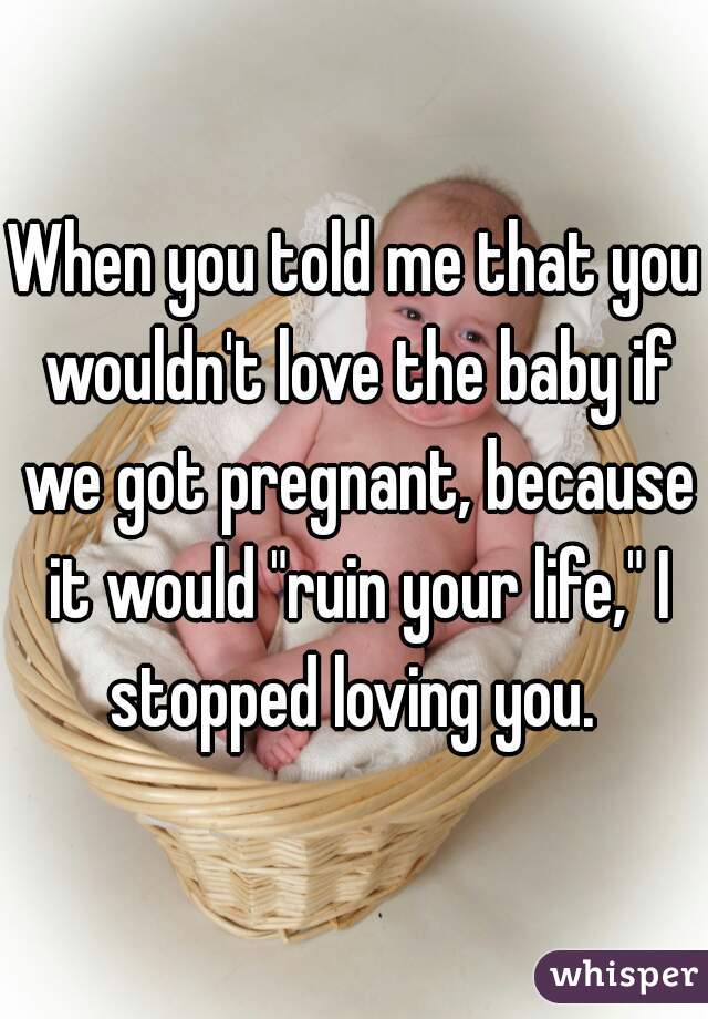 When you told me that you wouldn't love the baby if we got pregnant, because it would "ruin your life," I stopped loving you. 