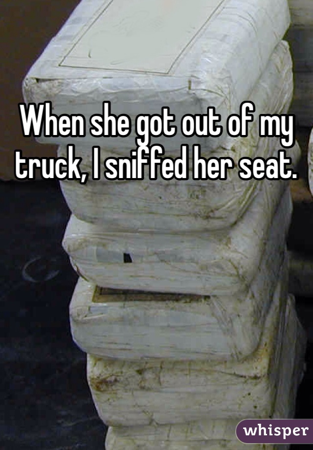 When she got out of my truck, I sniffed her seat. 