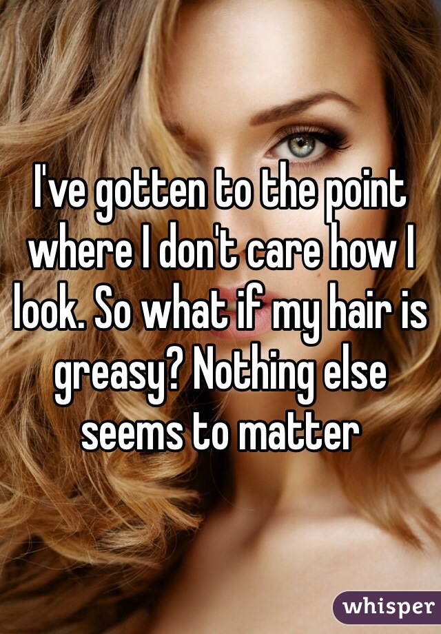 I've gotten to the point where I don't care how I look. So what if my hair is greasy? Nothing else seems to matter