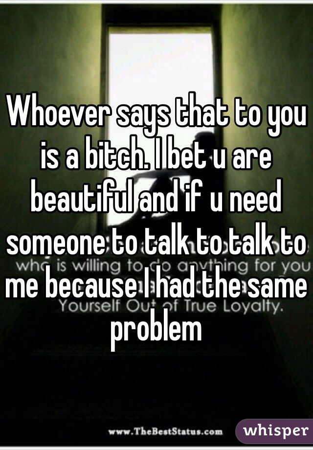 Whoever says that to you is a bitch. I bet u are beautiful and if u need someone to talk to talk to me because I had the same problem 