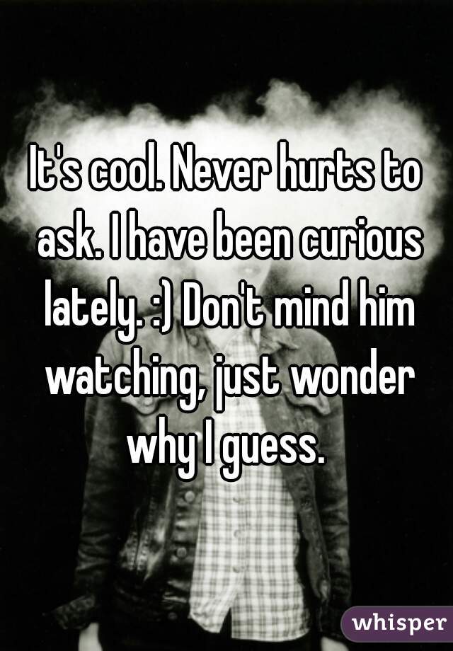 It's cool. Never hurts to ask. I have been curious lately. :) Don't mind him watching, just wonder why I guess. 