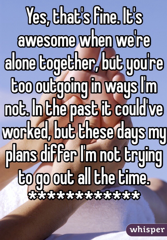 Yes, that's fine. It's awesome when we're alone together, but you're too outgoing in ways I'm not. In the past it could've worked, but these days my plans differ I'm not trying to go out all the time.
************