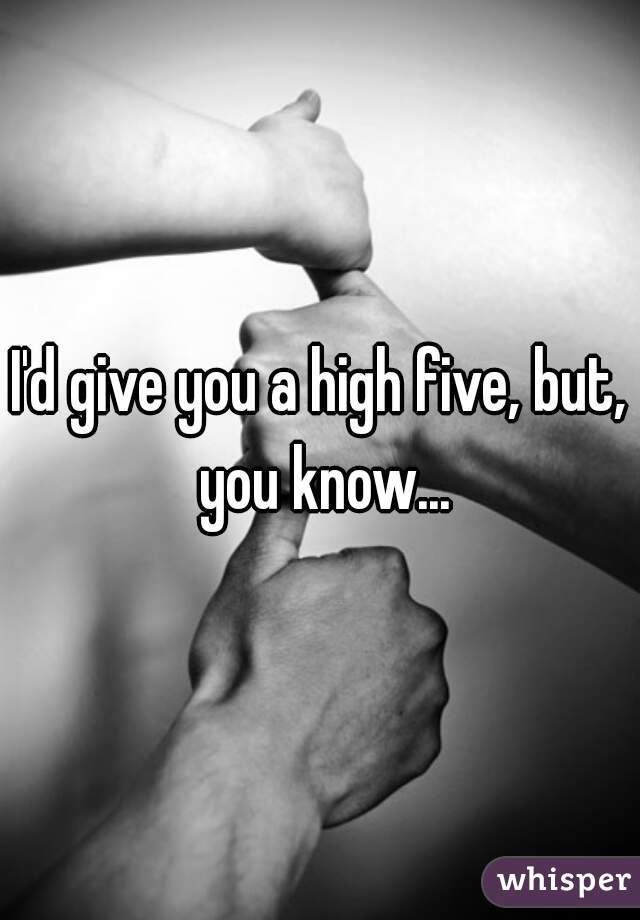 I'd give you a high five, but, you know...