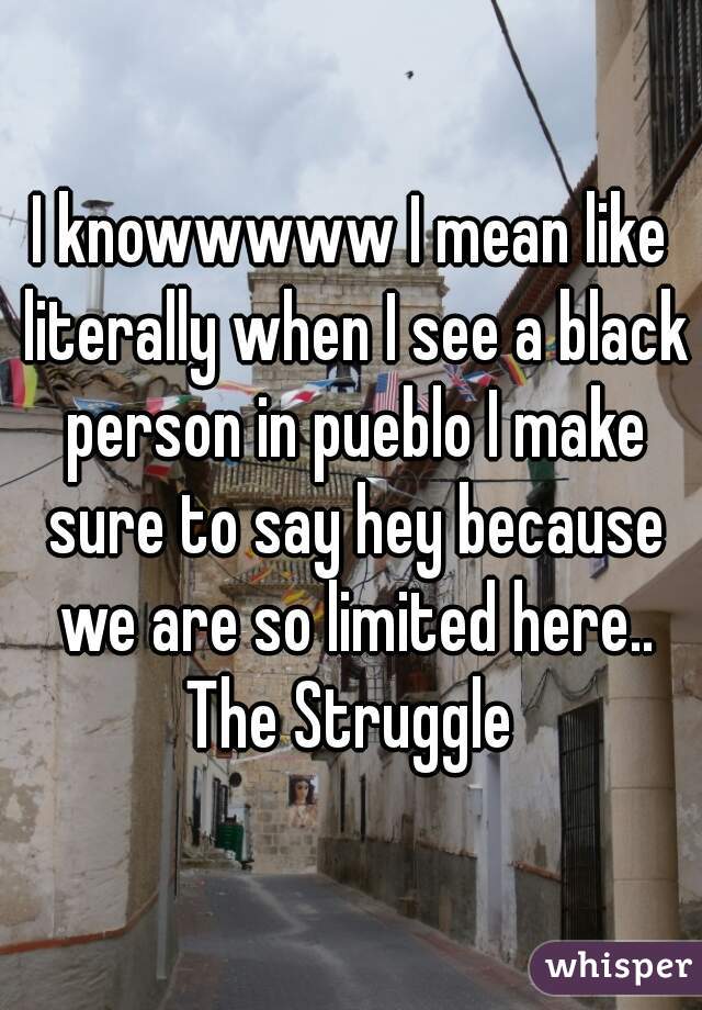 I knowwwww I mean like literally when I see a black person in pueblo I make sure to say hey because we are so limited here.. The Struggle 