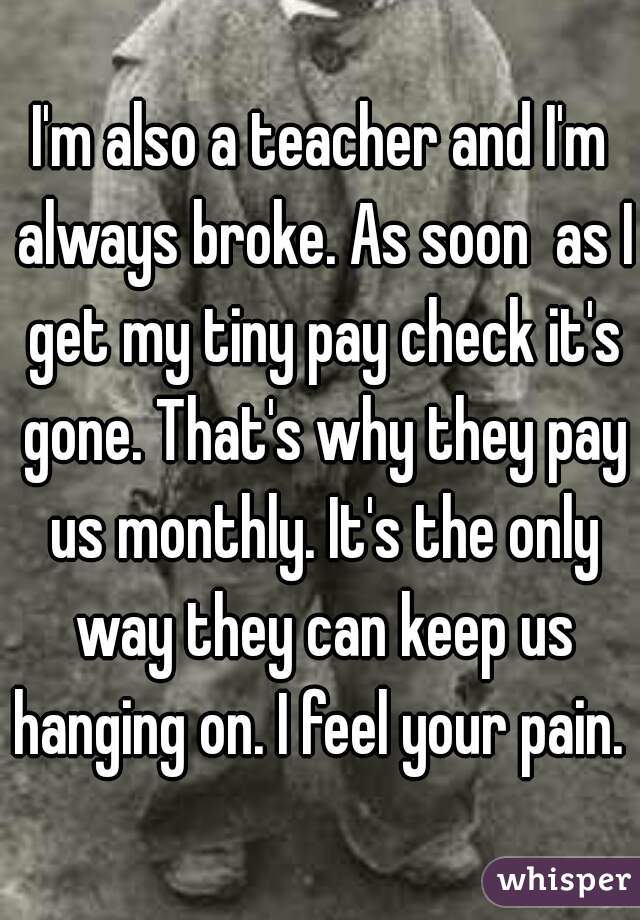 I'm also a teacher and I'm always broke. As soon  as I get my tiny pay check it's gone. That's why they pay us monthly. It's the only way they can keep us hanging on. I feel your pain.  