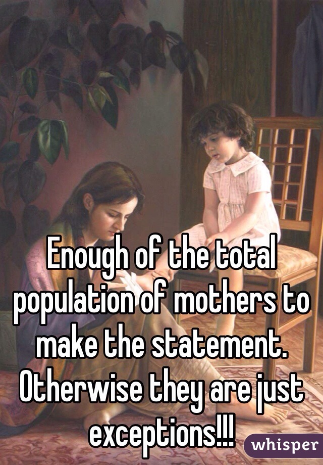 Enough of the total population of mothers to make the statement. Otherwise they are just exceptions!!!