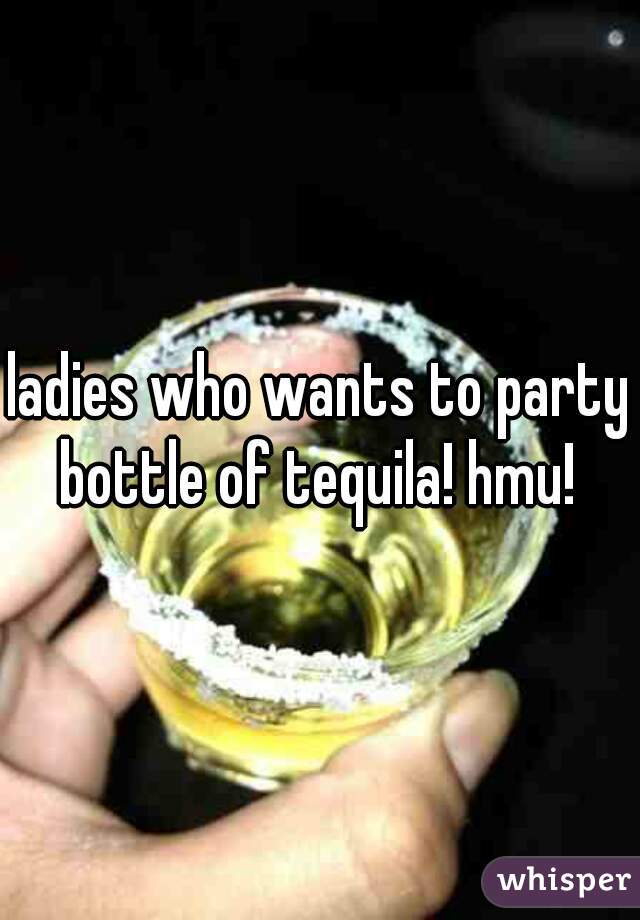 ladies who wants to party bottle of tequila! hmu! 