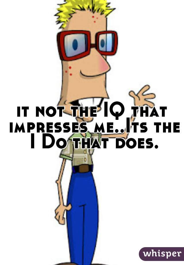 it not the IQ that impresses me..Its the I Do that does.
