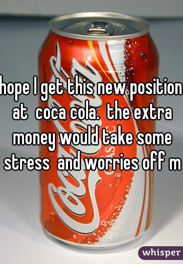 hope I get this new position at  coca cola.  the extra money would take some stress  and worries off me
