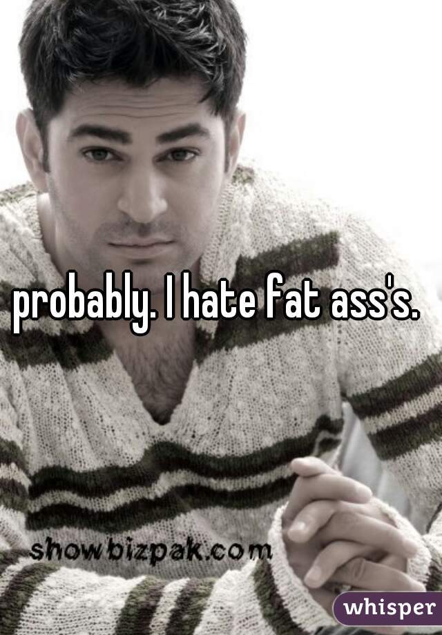 probably. I hate fat ass's. 