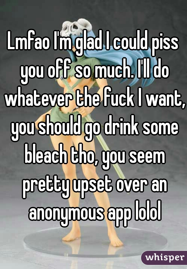 Lmfao I'm glad I could piss you off so much. I'll do whatever the fuck I want, you should go drink some bleach tho, you seem pretty upset over an anonymous app lolol