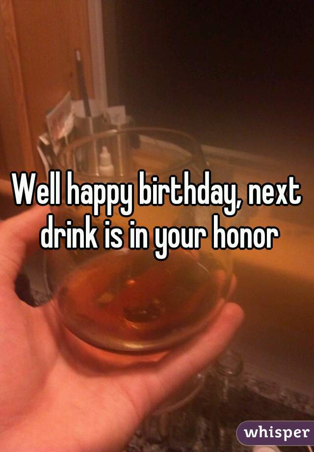 Well happy birthday, next drink is in your honor