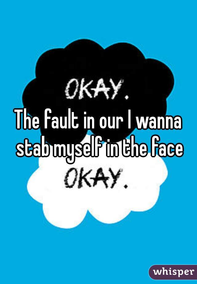 The fault in our I wanna stab myself in the face