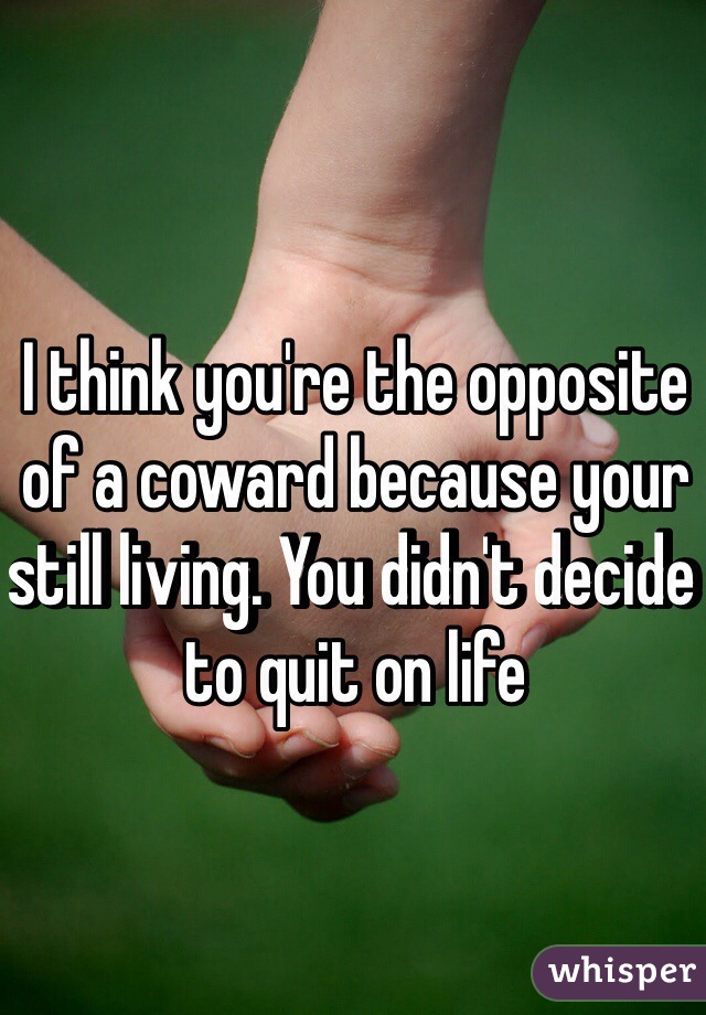 I think you're the opposite of a coward because your still living. You didn't decide to quit on life